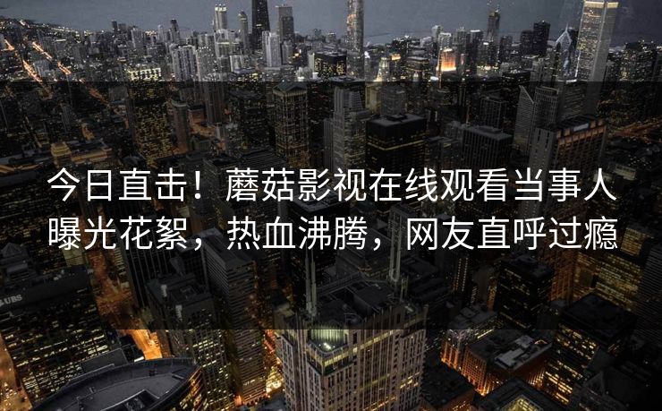今日直击！蘑菇影视在线观看当事人曝光花絮，热血沸腾，网友直呼过瘾