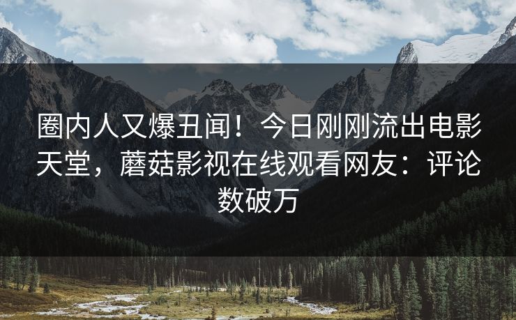 圈内人又爆丑闻！今日刚刚流出电影天堂，蘑菇影视在线观看网友：评论数破万
