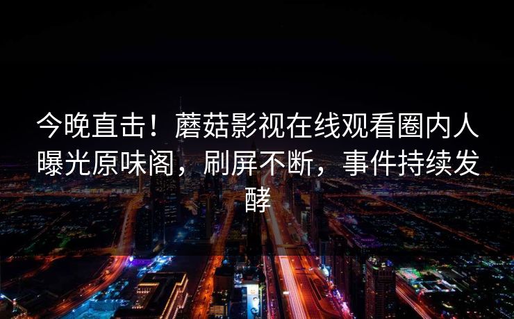 今晚直击！蘑菇影视在线观看圈内人曝光原味阁，刷屏不断，事件持续发酵