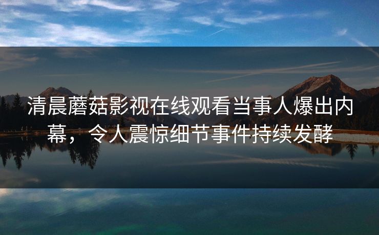 清晨蘑菇影视在线观看当事人爆出内幕，令人震惊细节事件持续发酵