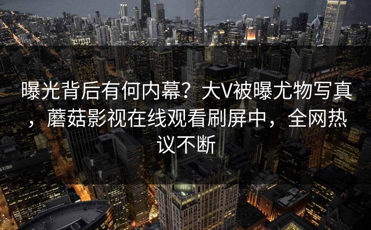 曝光背后有何内幕？大V被曝尤物写真，蘑菇影视在线观看刷屏中，全网热议不断