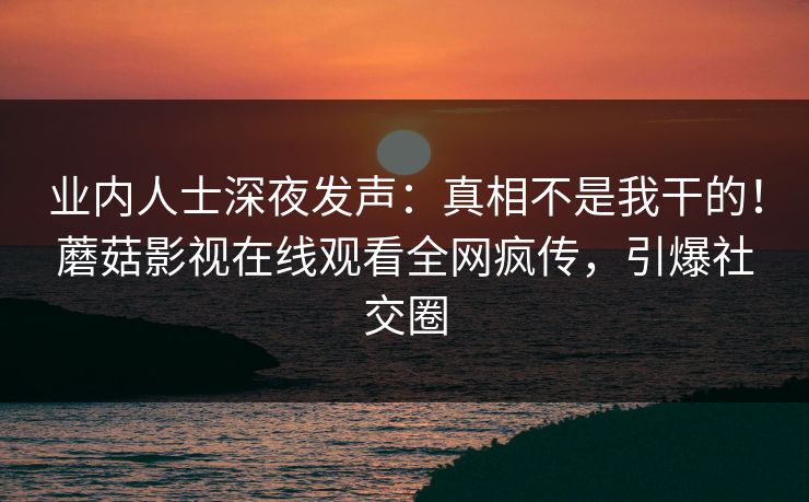 业内人士深夜发声：真相不是我干的！蘑菇影视在线观看全网疯传，引爆社交圈