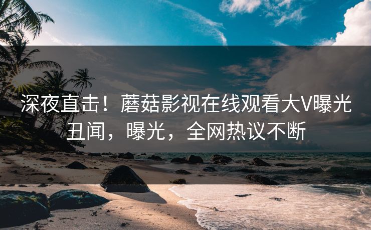 深夜直击！蘑菇影视在线观看大V曝光丑闻，曝光，全网热议不断