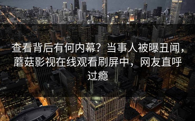 查看背后有何内幕？当事人被曝丑闻，蘑菇影视在线观看刷屏中，网友直呼过瘾