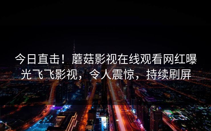 今日直击！蘑菇影视在线观看网红曝光飞飞影视，令人震惊，持续刷屏