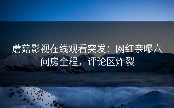 蘑菇影视在线观看突发：网红亲曝六间房全程，评论区炸裂