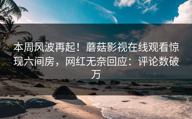 本周风波再起！蘑菇影视在线观看惊现六间房，网红无奈回应：评论数破万