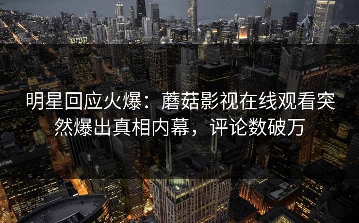 明星回应火爆：蘑菇影视在线观看突然爆出真相内幕，评论数破万