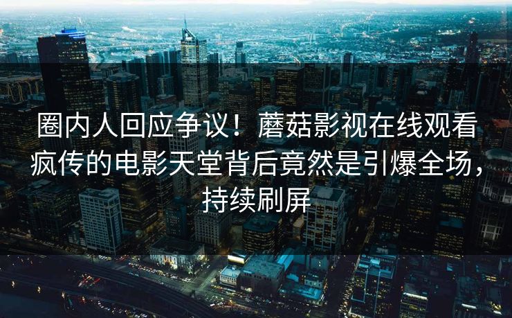 圈内人回应争议！蘑菇影视在线观看疯传的电影天堂背后竟然是引爆全场，持续刷屏