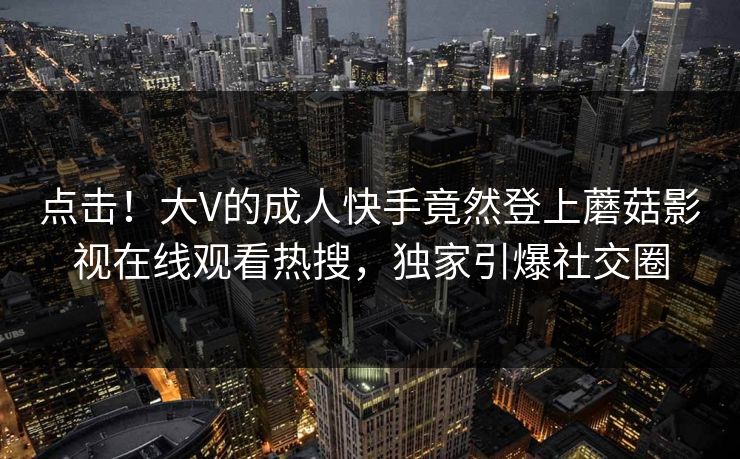 点击！大V的成人快手竟然登上蘑菇影视在线观看热搜，独家引爆社交圈