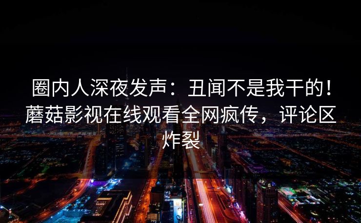 圈内人深夜发声：丑闻不是我干的！蘑菇影视在线观看全网疯传，评论区炸裂