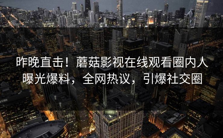 昨晚直击！蘑菇影视在线观看圈内人曝光爆料，全网热议，引爆社交圈