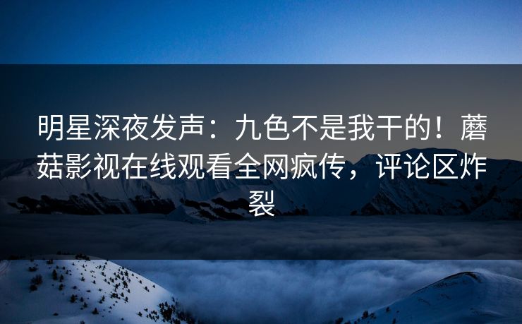 明星深夜发声：九色不是我干的！蘑菇影视在线观看全网疯传，评论区炸裂