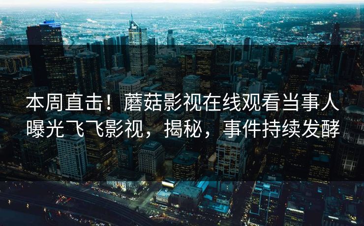 本周直击！蘑菇影视在线观看当事人曝光飞飞影视，揭秘，事件持续发酵