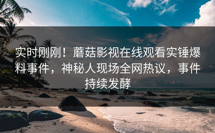实时刚刚！蘑菇影视在线观看实锤爆料事件，神秘人现场全网热议，事件持续发酵