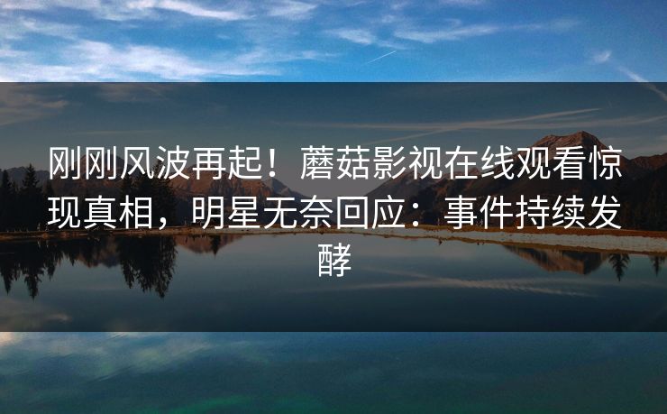 刚刚风波再起！蘑菇影视在线观看惊现真相，明星无奈回应：事件持续发酵