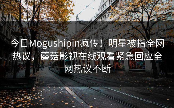 今日Mogushipin疯传！明星被指全网热议，蘑菇影视在线观看紧急回应全网热议不断