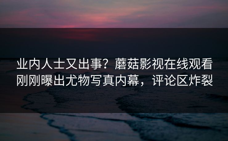 业内人士又出事？蘑菇影视在线观看刚刚曝出尤物写真内幕，评论区炸裂