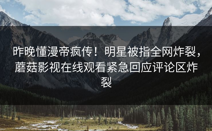 昨晚懂漫帝疯传！明星被指全网炸裂，蘑菇影视在线观看紧急回应评论区炸裂