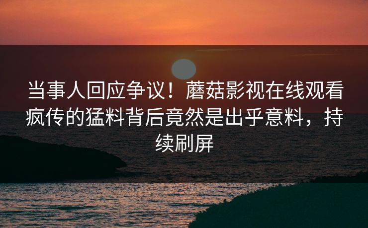 当事人回应争议！蘑菇影视在线观看疯传的猛料背后竟然是出乎意料，持续刷屏