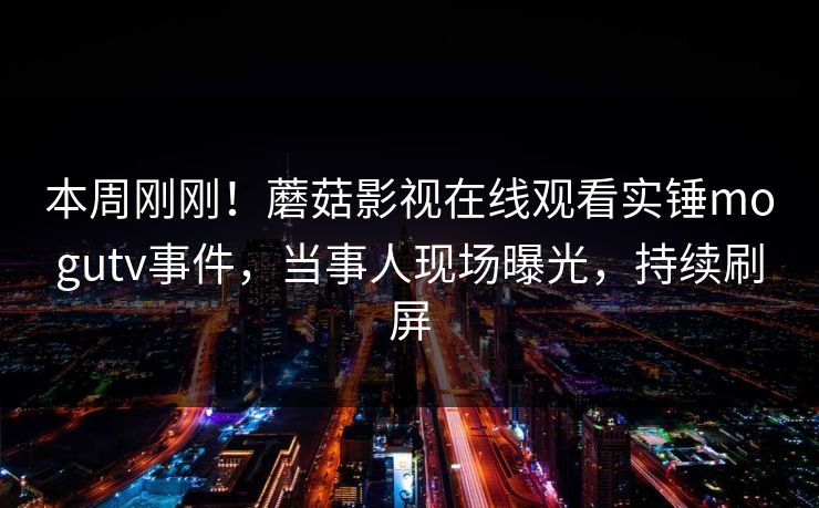本周刚刚！蘑菇影视在线观看实锤mogutv事件，当事人现场曝光，持续刷屏