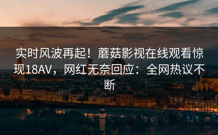 实时风波再起！蘑菇影视在线观看惊现18AV，网红无奈回应：全网热议不断