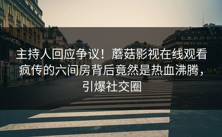 主持人回应争议！蘑菇影视在线观看疯传的六间房背后竟然是热血沸腾，引爆社交圈