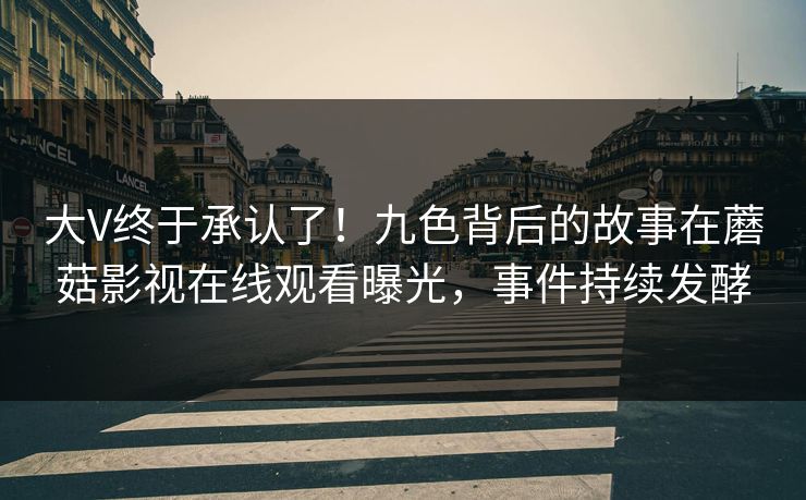 大V终于承认了！九色背后的故事在蘑菇影视在线观看曝光，事件持续发酵