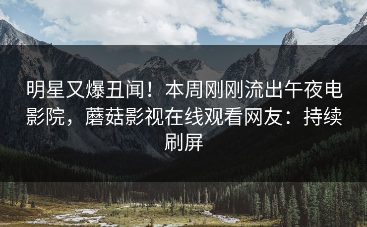 明星又爆丑闻！本周刚刚流出午夜电影院，蘑菇影视在线观看网友：持续刷屏