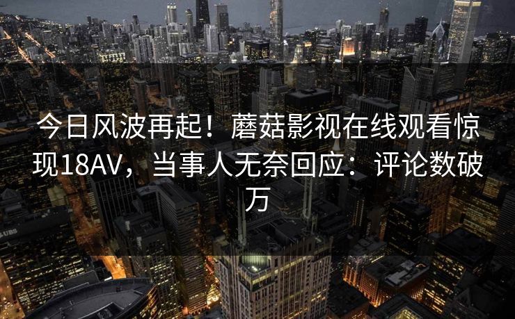 今日风波再起！蘑菇影视在线观看惊现18AV，当事人无奈回应：评论数破万