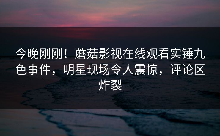 今晚刚刚！蘑菇影视在线观看实锤九色事件，明星现场令人震惊，评论区炸裂