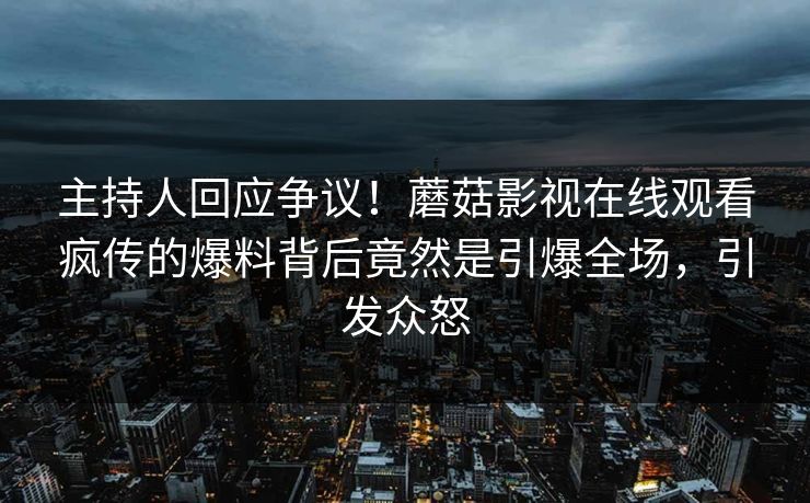 主持人回应争议！蘑菇影视在线观看疯传的爆料背后竟然是引爆全场，引发众怒
