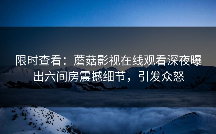 限时查看：蘑菇影视在线观看深夜曝出六间房震撼细节，引发众怒