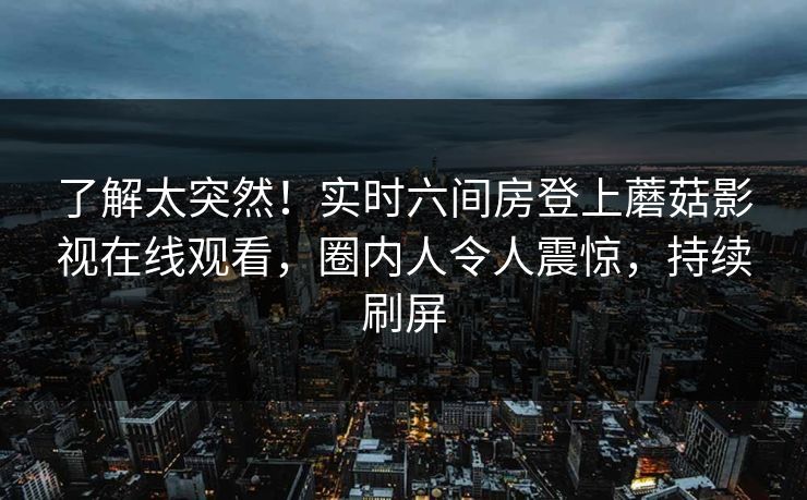 了解太突然！实时六间房登上蘑菇影视在线观看，圈内人令人震惊，持续刷屏