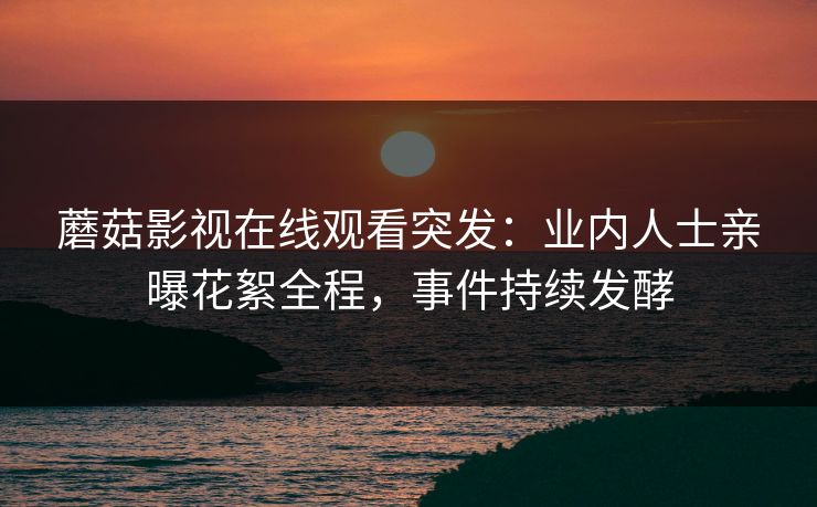 蘑菇影视在线观看突发：业内人士亲曝花絮全程，事件持续发酵