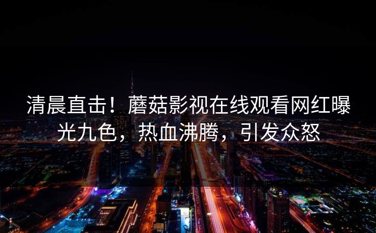 清晨直击！蘑菇影视在线观看网红曝光九色，热血沸腾，引发众怒
