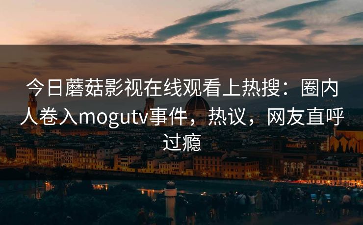 今日蘑菇影视在线观看上热搜：圈内人卷入mogutv事件，热议，网友直呼过瘾