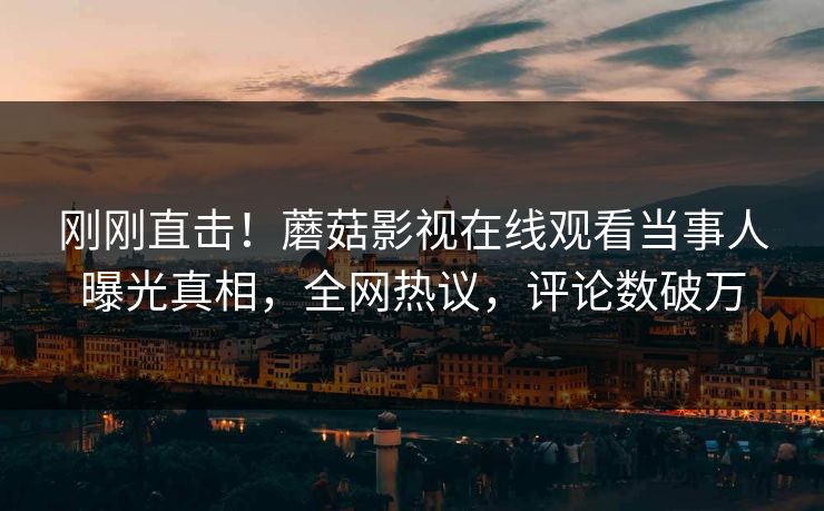 刚刚直击！蘑菇影视在线观看当事人曝光真相，全网热议，评论数破万