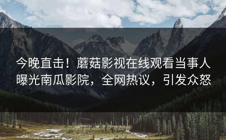 今晚直击！蘑菇影视在线观看当事人曝光南瓜影院，全网热议，引发众怒