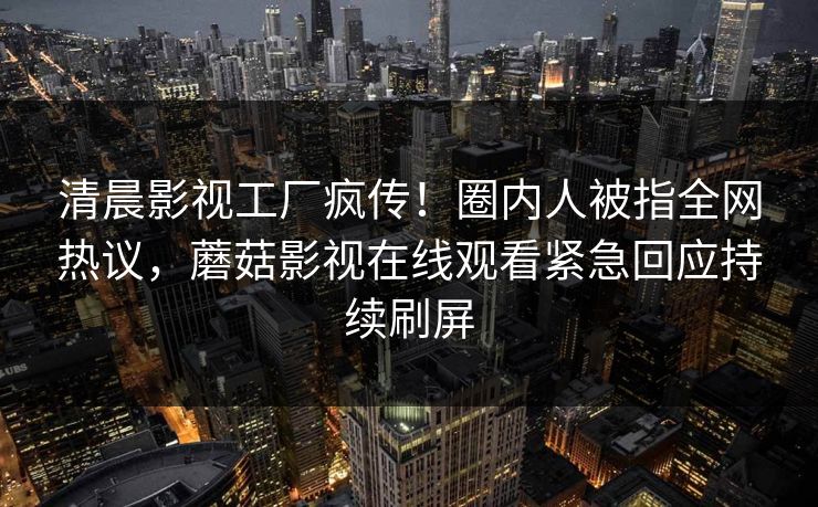 清晨影视工厂疯传！圈内人被指全网热议，蘑菇影视在线观看紧急回应持续刷屏