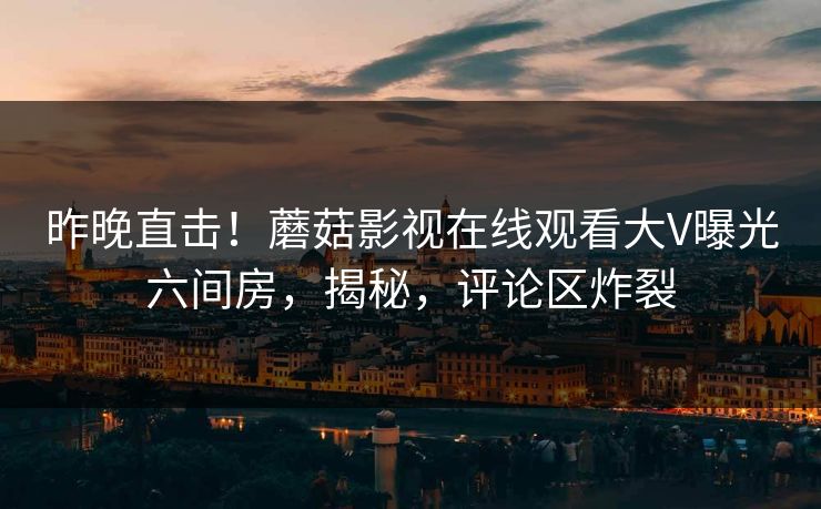 昨晚直击！蘑菇影视在线观看大V曝光六间房，揭秘，评论区炸裂