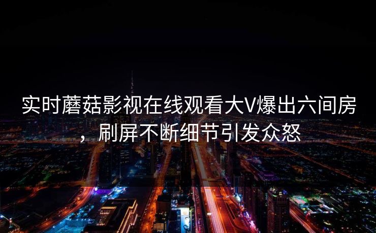 实时蘑菇影视在线观看大V爆出六间房，刷屏不断细节引发众怒