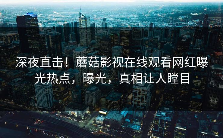 深夜直击！蘑菇影视在线观看网红曝光热点，曝光，真相让人瞠目