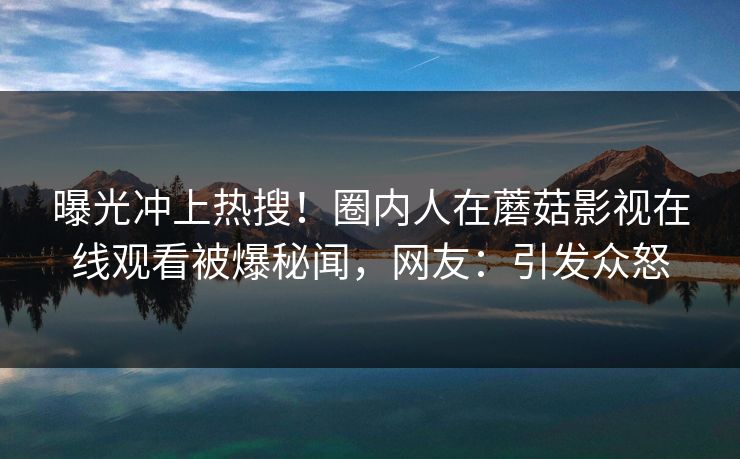 曝光冲上热搜！圈内人在蘑菇影视在线观看被爆秘闻，网友：引发众怒