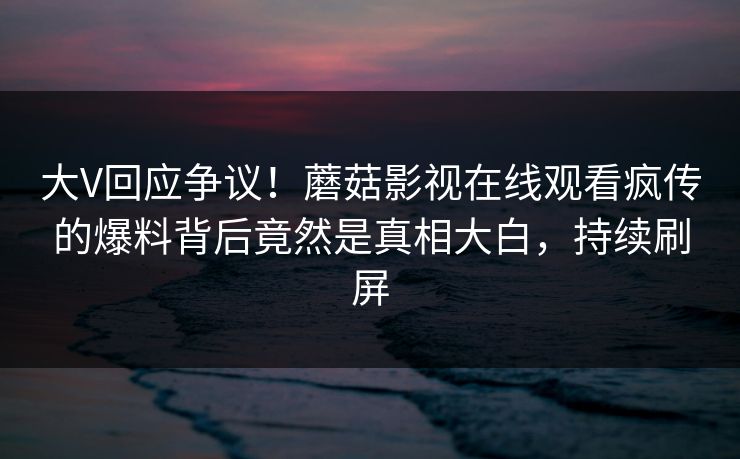 大V回应争议！蘑菇影视在线观看疯传的爆料背后竟然是真相大白，持续刷屏