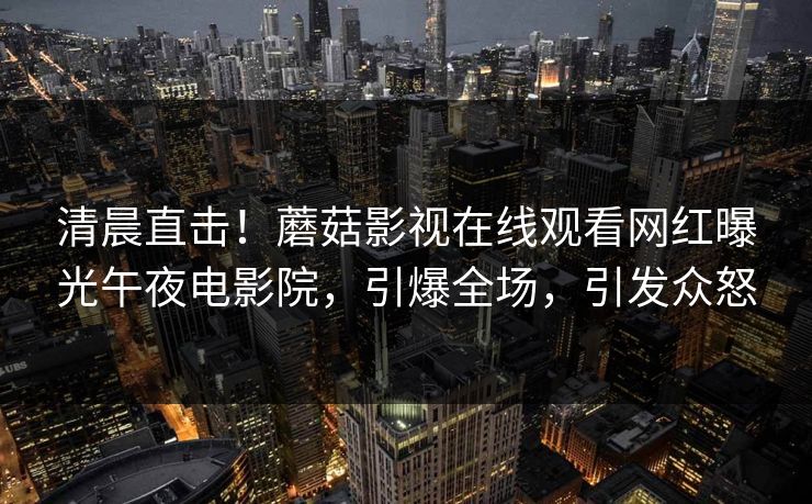 清晨直击！蘑菇影视在线观看网红曝光午夜电影院，引爆全场，引发众怒