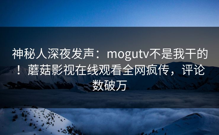 神秘人深夜发声：mogutv不是我干的！蘑菇影视在线观看全网疯传，评论数破万
