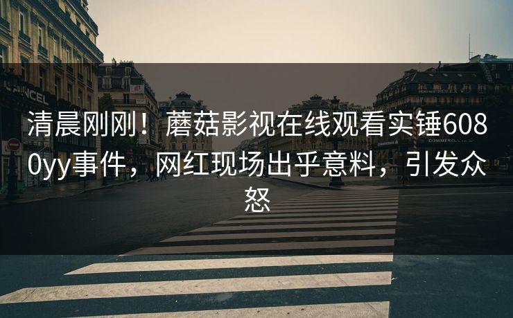 清晨刚刚！蘑菇影视在线观看实锤6080yy事件，网红现场出乎意料，引发众怒