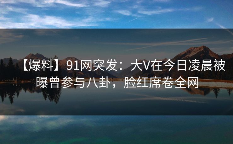 【爆料】91网突发：大V在今日凌晨被曝曾参与八卦，脸红席卷全网