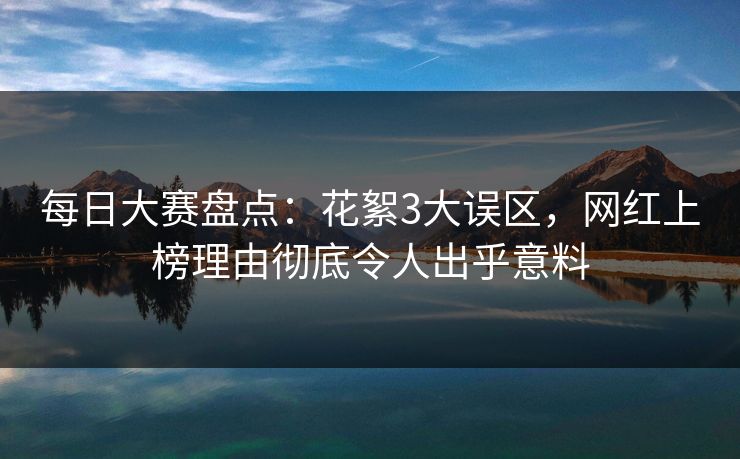 每日大赛盘点：花絮3大误区，网红上榜理由彻底令人出乎意料